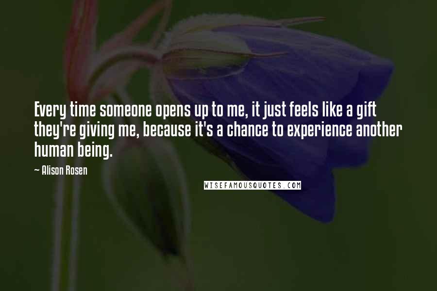 Alison Rosen Quotes: Every time someone opens up to me, it just feels like a gift they're giving me, because it's a chance to experience another human being.