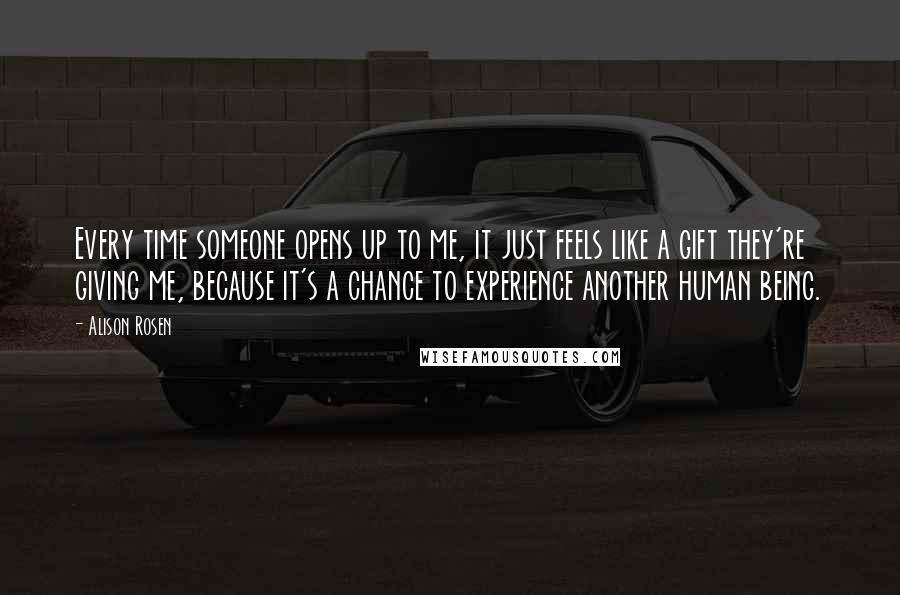 Alison Rosen Quotes: Every time someone opens up to me, it just feels like a gift they're giving me, because it's a chance to experience another human being.