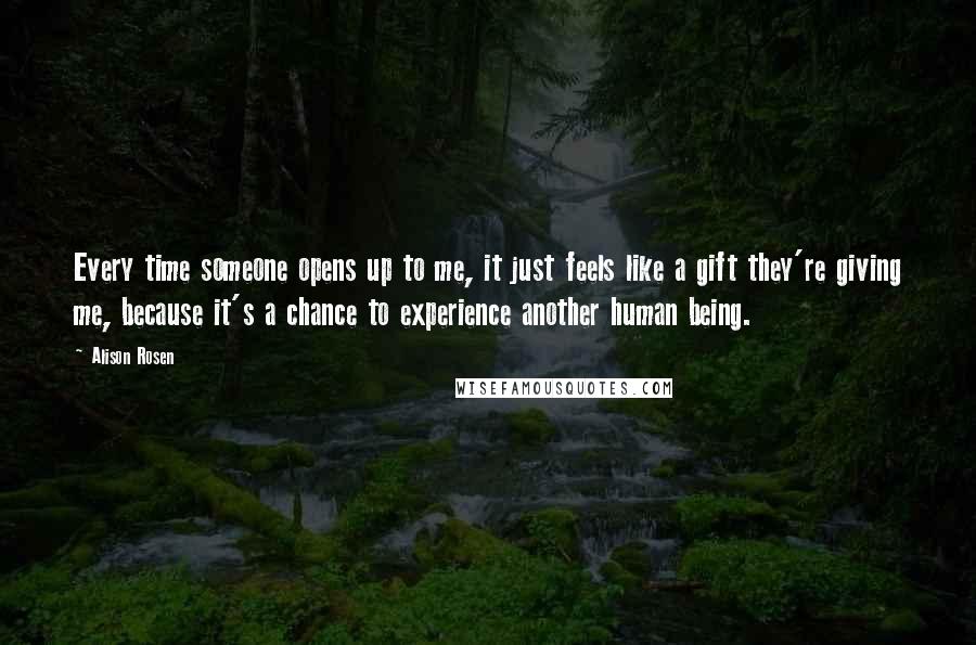 Alison Rosen Quotes: Every time someone opens up to me, it just feels like a gift they're giving me, because it's a chance to experience another human being.