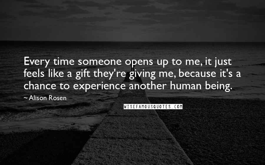 Alison Rosen Quotes: Every time someone opens up to me, it just feels like a gift they're giving me, because it's a chance to experience another human being.