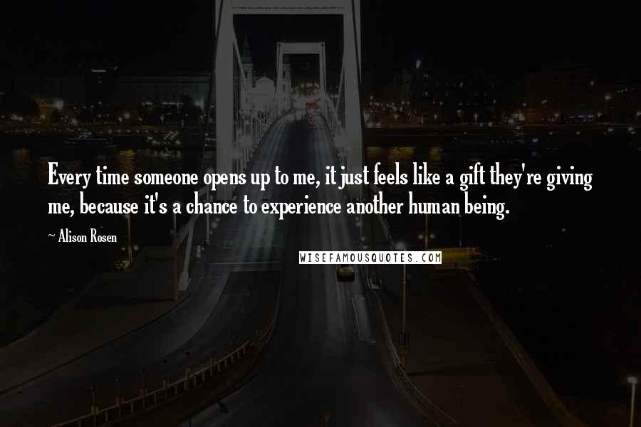 Alison Rosen Quotes: Every time someone opens up to me, it just feels like a gift they're giving me, because it's a chance to experience another human being.