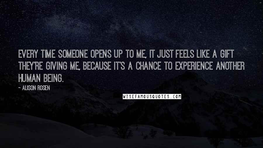 Alison Rosen Quotes: Every time someone opens up to me, it just feels like a gift they're giving me, because it's a chance to experience another human being.