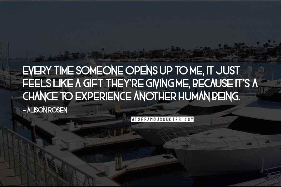 Alison Rosen Quotes: Every time someone opens up to me, it just feels like a gift they're giving me, because it's a chance to experience another human being.