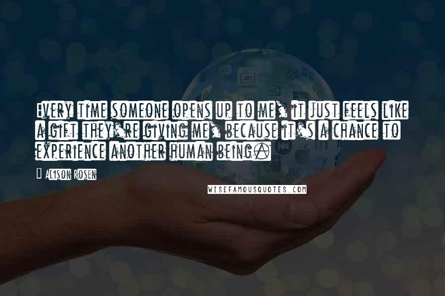 Alison Rosen Quotes: Every time someone opens up to me, it just feels like a gift they're giving me, because it's a chance to experience another human being.