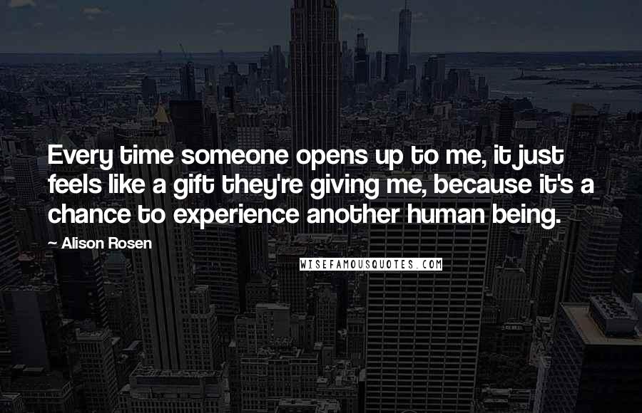 Alison Rosen Quotes: Every time someone opens up to me, it just feels like a gift they're giving me, because it's a chance to experience another human being.