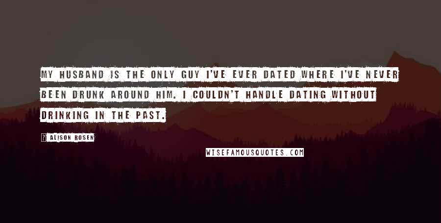 Alison Rosen Quotes: My husband is the only guy I've ever dated where I've never been drunk around him. I couldn't handle dating without drinking in the past.