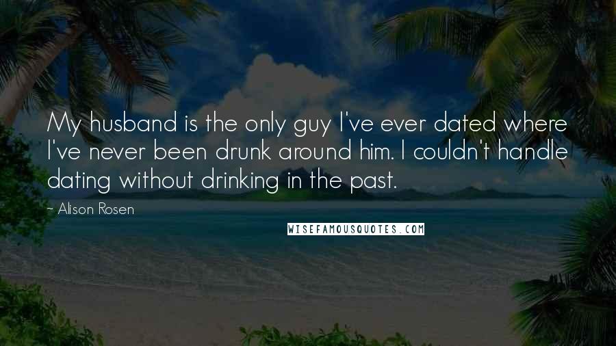Alison Rosen Quotes: My husband is the only guy I've ever dated where I've never been drunk around him. I couldn't handle dating without drinking in the past.