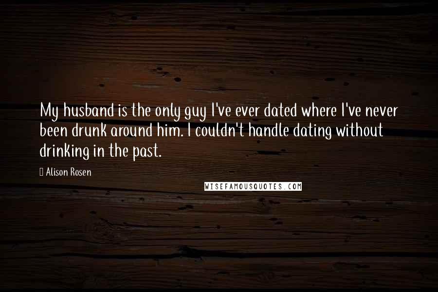Alison Rosen Quotes: My husband is the only guy I've ever dated where I've never been drunk around him. I couldn't handle dating without drinking in the past.