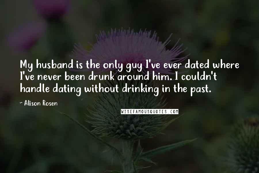 Alison Rosen Quotes: My husband is the only guy I've ever dated where I've never been drunk around him. I couldn't handle dating without drinking in the past.