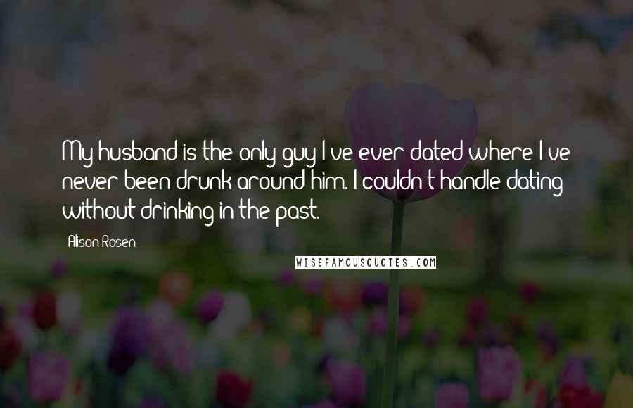 Alison Rosen Quotes: My husband is the only guy I've ever dated where I've never been drunk around him. I couldn't handle dating without drinking in the past.
