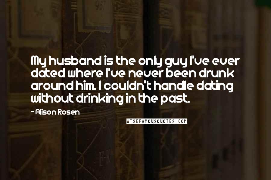 Alison Rosen Quotes: My husband is the only guy I've ever dated where I've never been drunk around him. I couldn't handle dating without drinking in the past.