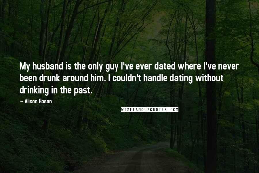 Alison Rosen Quotes: My husband is the only guy I've ever dated where I've never been drunk around him. I couldn't handle dating without drinking in the past.