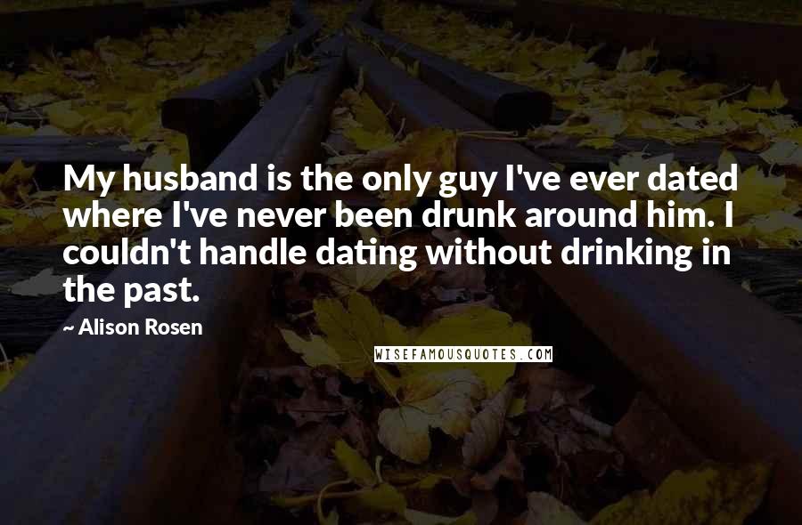 Alison Rosen Quotes: My husband is the only guy I've ever dated where I've never been drunk around him. I couldn't handle dating without drinking in the past.