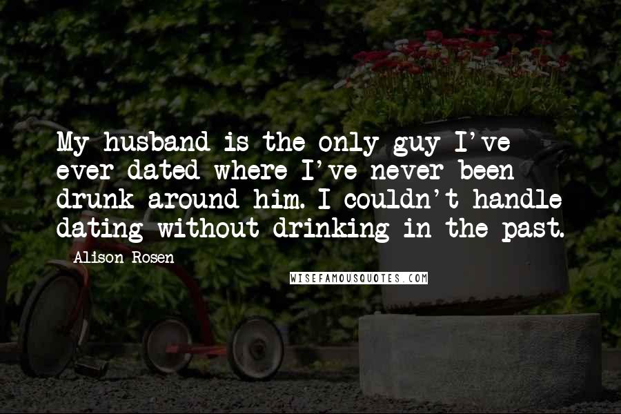 Alison Rosen Quotes: My husband is the only guy I've ever dated where I've never been drunk around him. I couldn't handle dating without drinking in the past.