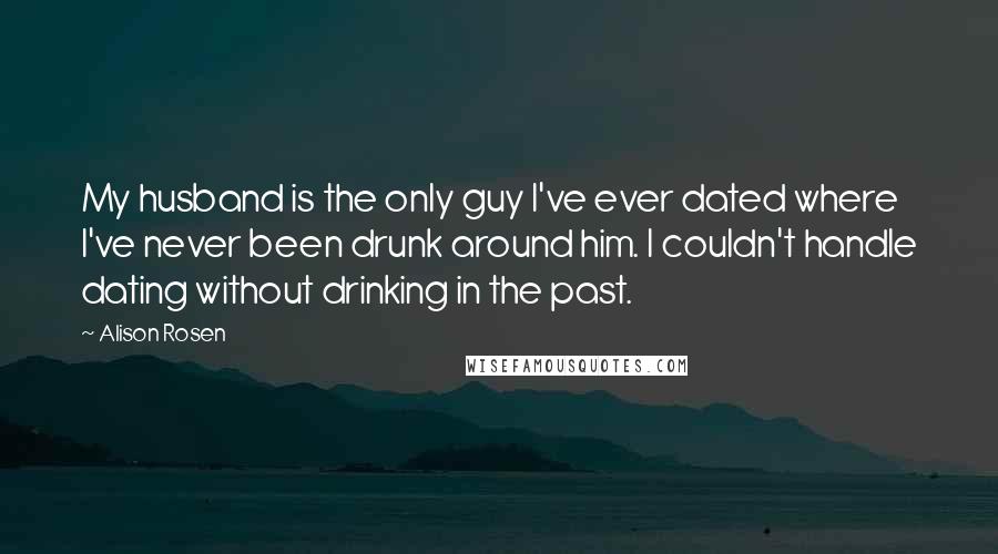Alison Rosen Quotes: My husband is the only guy I've ever dated where I've never been drunk around him. I couldn't handle dating without drinking in the past.