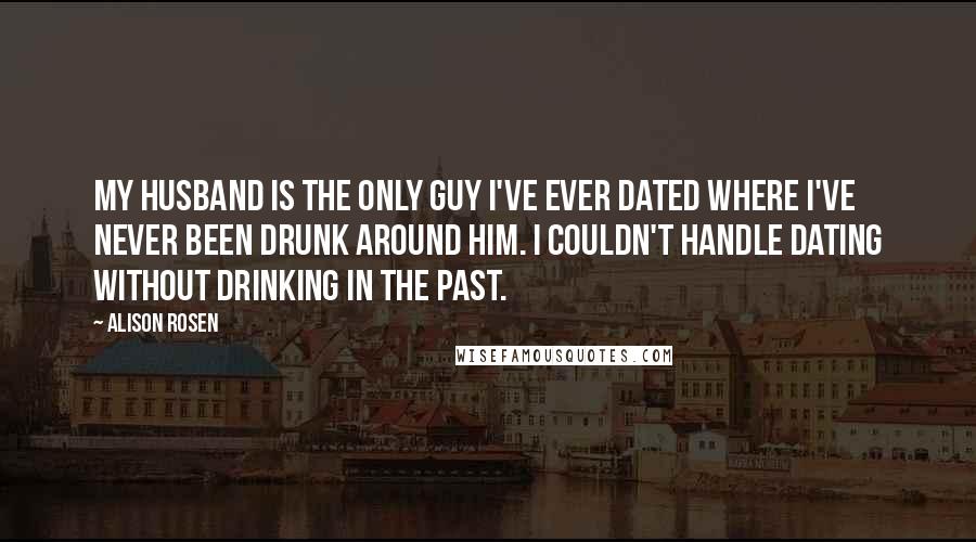 Alison Rosen Quotes: My husband is the only guy I've ever dated where I've never been drunk around him. I couldn't handle dating without drinking in the past.