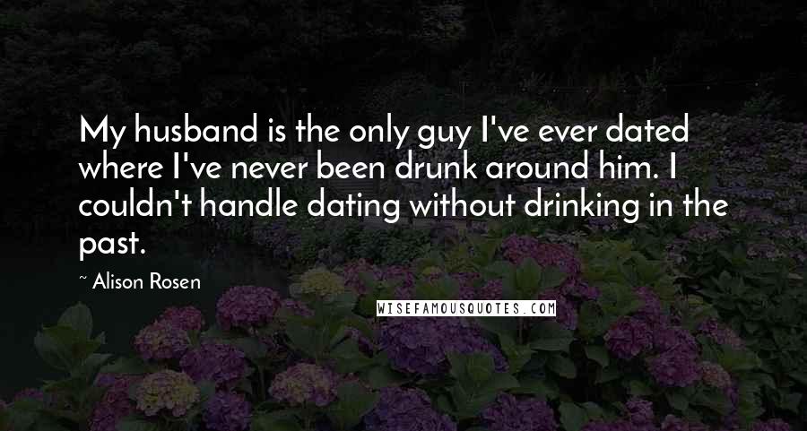 Alison Rosen Quotes: My husband is the only guy I've ever dated where I've never been drunk around him. I couldn't handle dating without drinking in the past.
