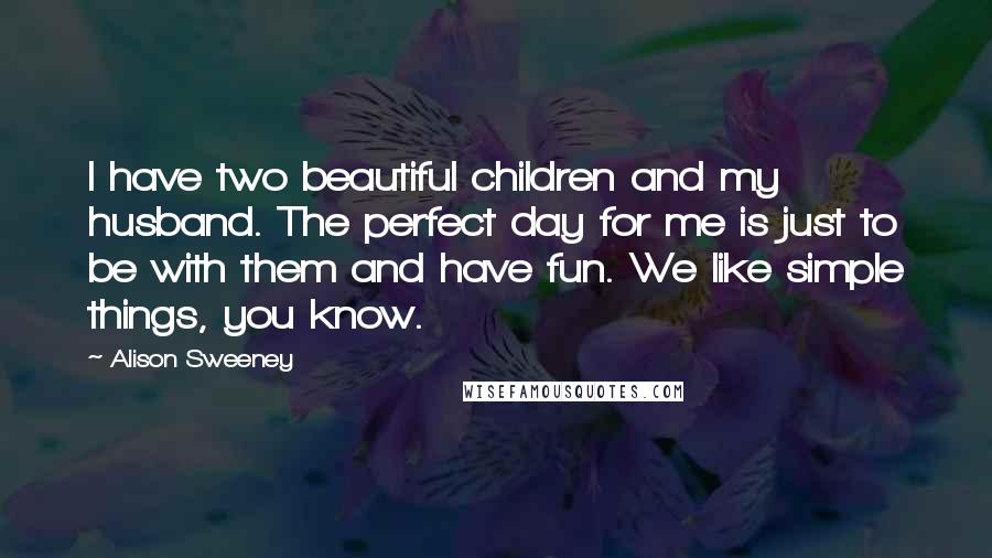 Alison Sweeney Quotes: I have two beautiful children and my husband. The perfect day for me is just to be with them and have fun. We like simple things, you know.