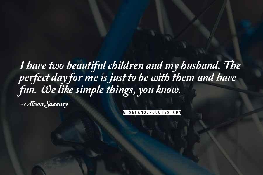 Alison Sweeney Quotes: I have two beautiful children and my husband. The perfect day for me is just to be with them and have fun. We like simple things, you know.