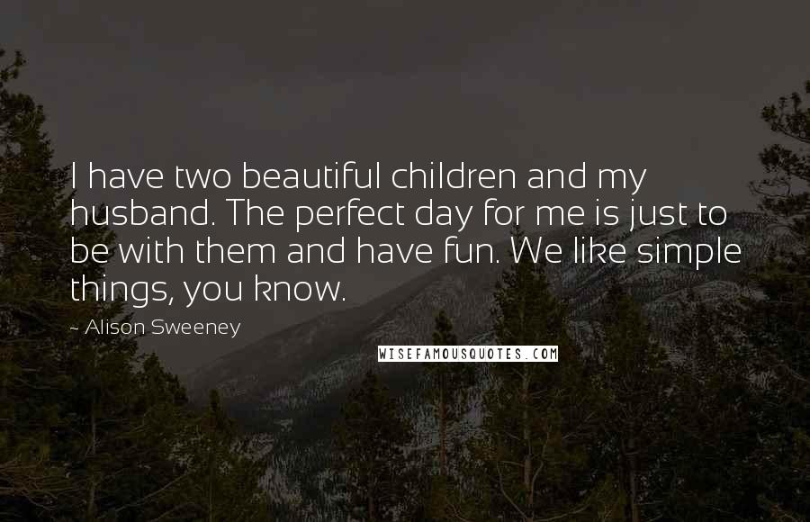 Alison Sweeney Quotes: I have two beautiful children and my husband. The perfect day for me is just to be with them and have fun. We like simple things, you know.