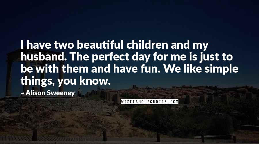 Alison Sweeney Quotes: I have two beautiful children and my husband. The perfect day for me is just to be with them and have fun. We like simple things, you know.