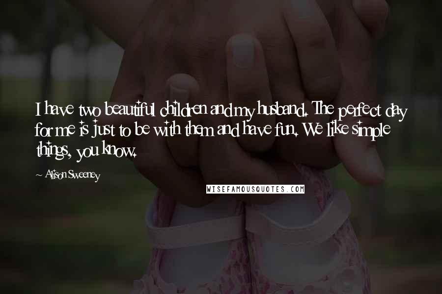 Alison Sweeney Quotes: I have two beautiful children and my husband. The perfect day for me is just to be with them and have fun. We like simple things, you know.
