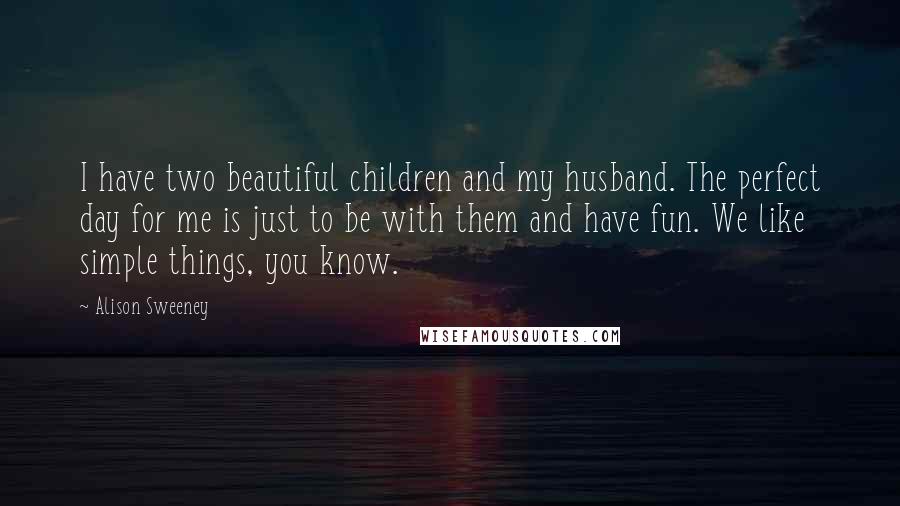 Alison Sweeney Quotes: I have two beautiful children and my husband. The perfect day for me is just to be with them and have fun. We like simple things, you know.