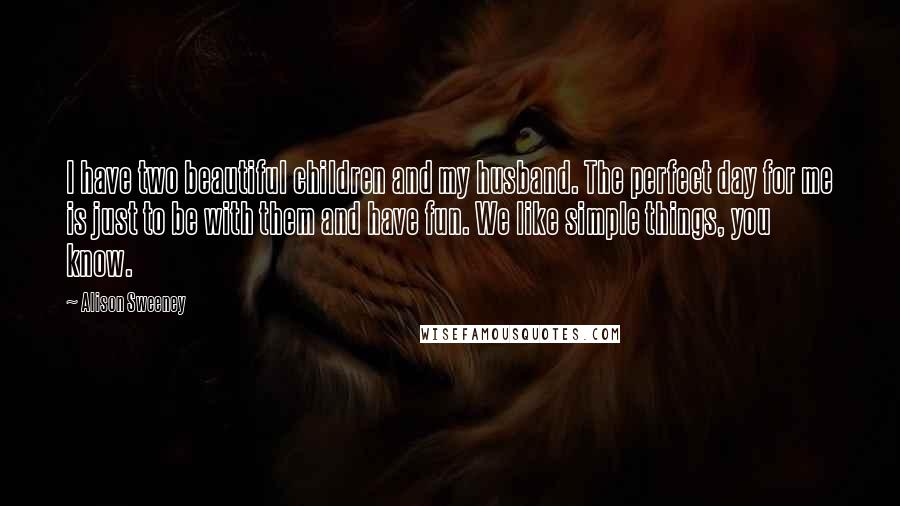 Alison Sweeney Quotes: I have two beautiful children and my husband. The perfect day for me is just to be with them and have fun. We like simple things, you know.