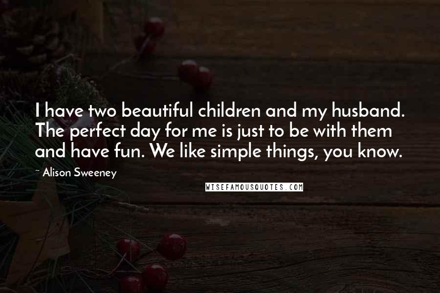 Alison Sweeney Quotes: I have two beautiful children and my husband. The perfect day for me is just to be with them and have fun. We like simple things, you know.