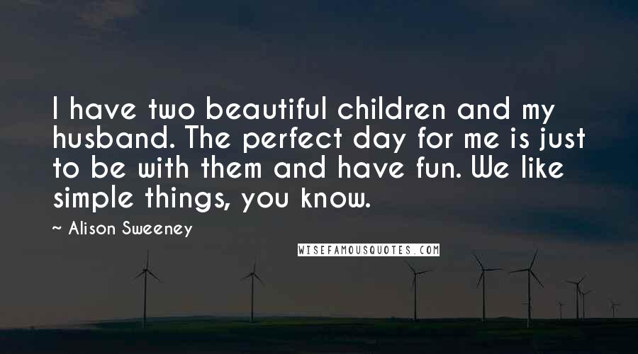 Alison Sweeney Quotes: I have two beautiful children and my husband. The perfect day for me is just to be with them and have fun. We like simple things, you know.