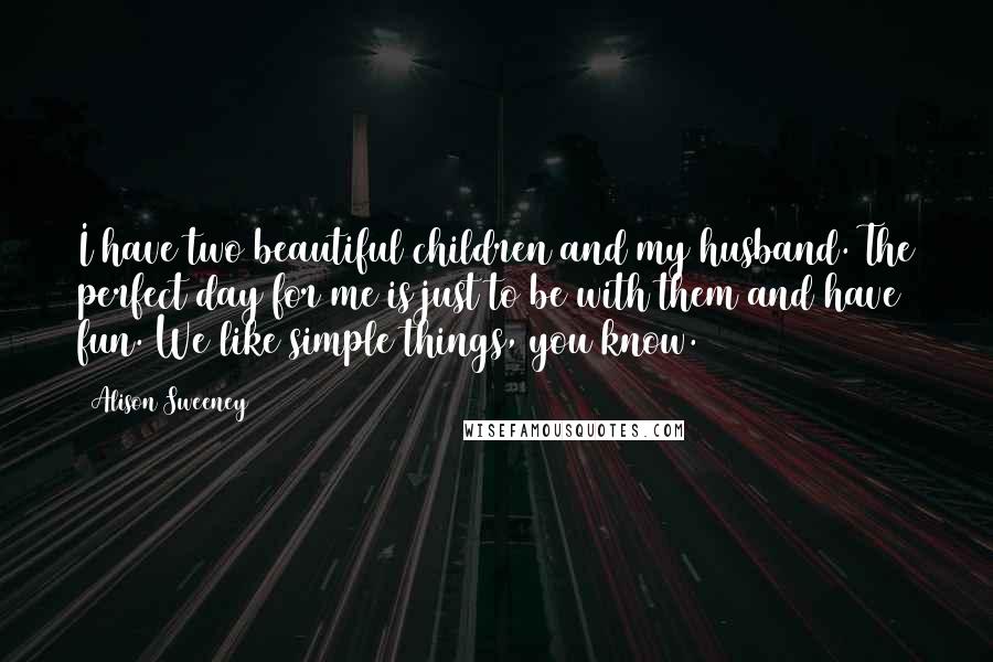 Alison Sweeney Quotes: I have two beautiful children and my husband. The perfect day for me is just to be with them and have fun. We like simple things, you know.