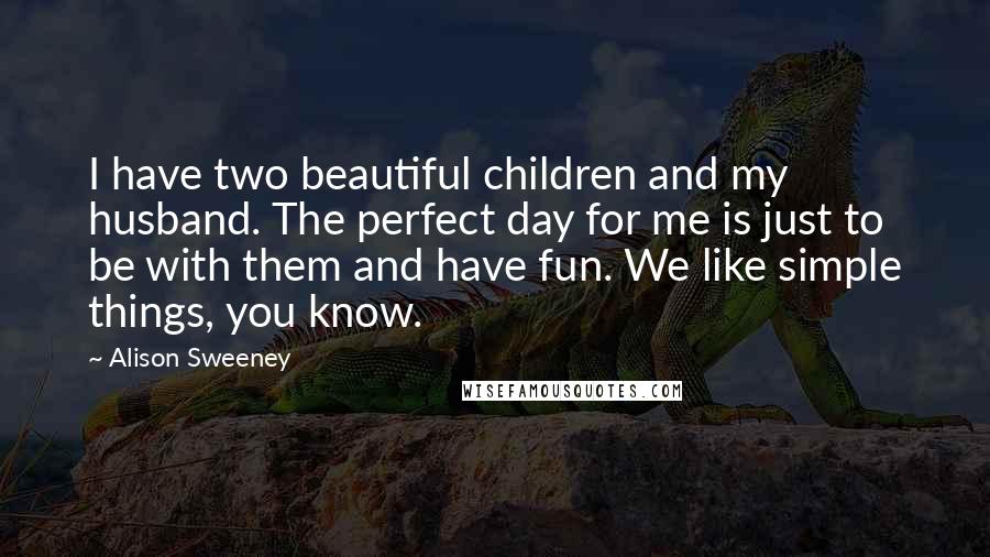 Alison Sweeney Quotes: I have two beautiful children and my husband. The perfect day for me is just to be with them and have fun. We like simple things, you know.