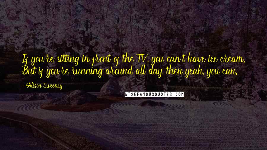 Alison Sweeney Quotes: If you're sitting in front of the TV, you can't have ice cream. But if you're running around all day, then yeah, you can.