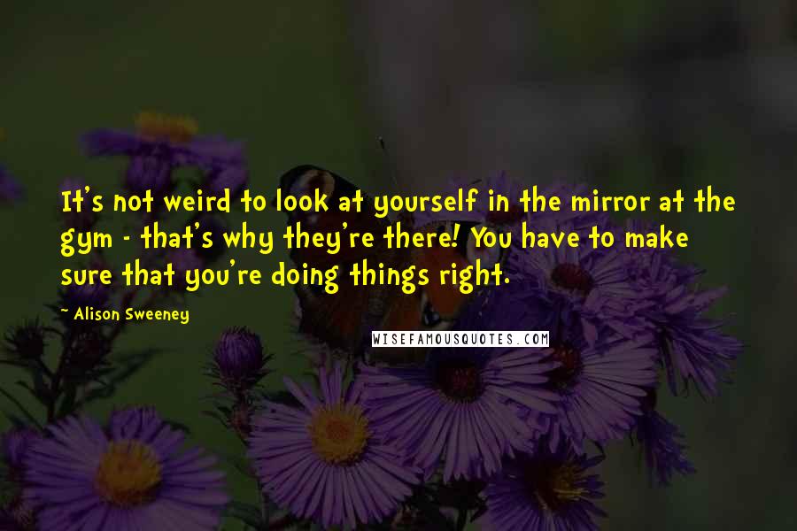 Alison Sweeney Quotes: It's not weird to look at yourself in the mirror at the gym - that's why they're there! You have to make sure that you're doing things right.