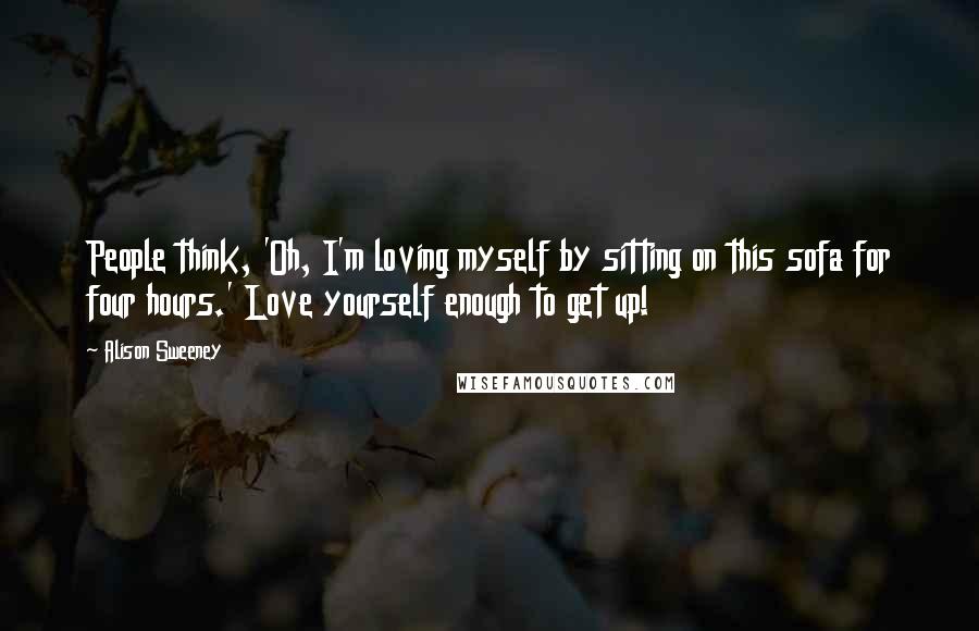 Alison Sweeney Quotes: People think, 'Oh, I'm loving myself by sitting on this sofa for four hours.' Love yourself enough to get up!