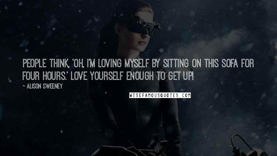 Alison Sweeney Quotes: People think, 'Oh, I'm loving myself by sitting on this sofa for four hours.' Love yourself enough to get up!