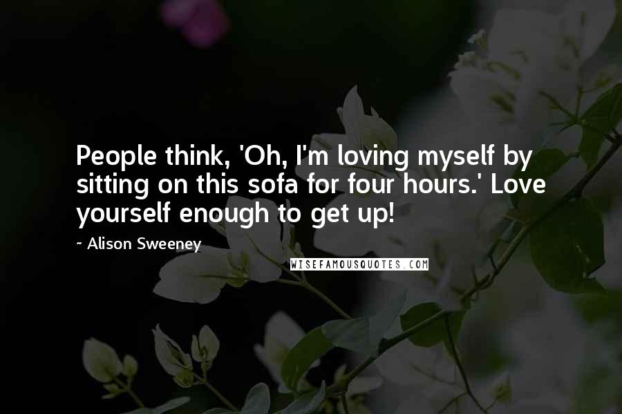 Alison Sweeney Quotes: People think, 'Oh, I'm loving myself by sitting on this sofa for four hours.' Love yourself enough to get up!