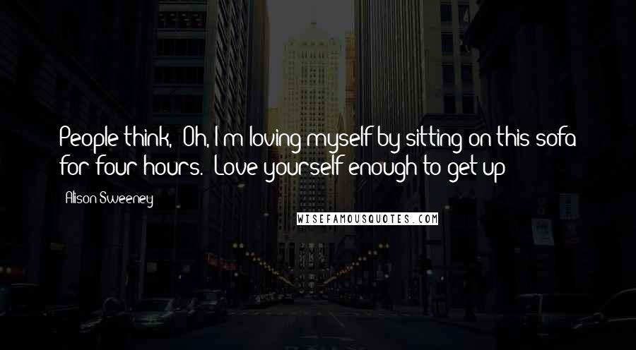 Alison Sweeney Quotes: People think, 'Oh, I'm loving myself by sitting on this sofa for four hours.' Love yourself enough to get up!