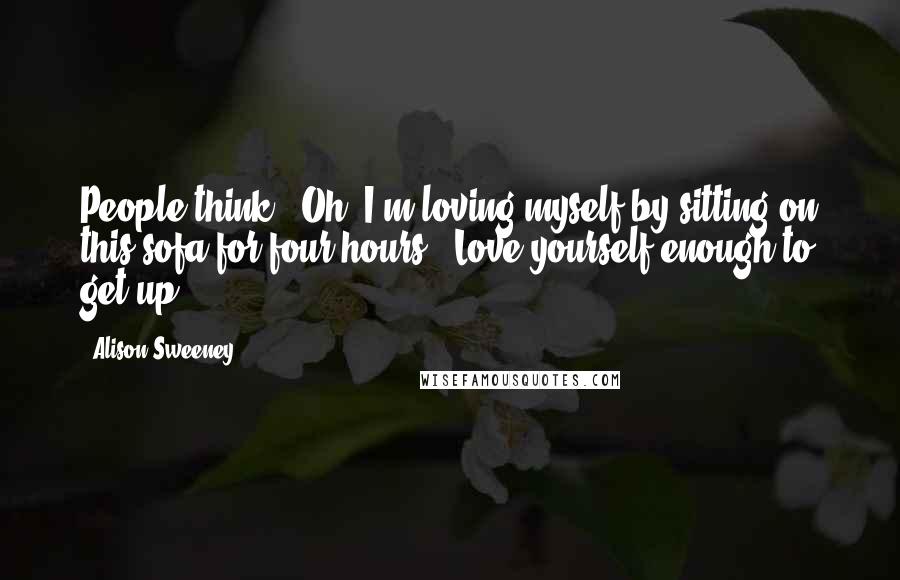 Alison Sweeney Quotes: People think, 'Oh, I'm loving myself by sitting on this sofa for four hours.' Love yourself enough to get up!