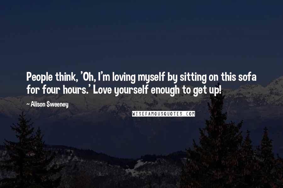 Alison Sweeney Quotes: People think, 'Oh, I'm loving myself by sitting on this sofa for four hours.' Love yourself enough to get up!