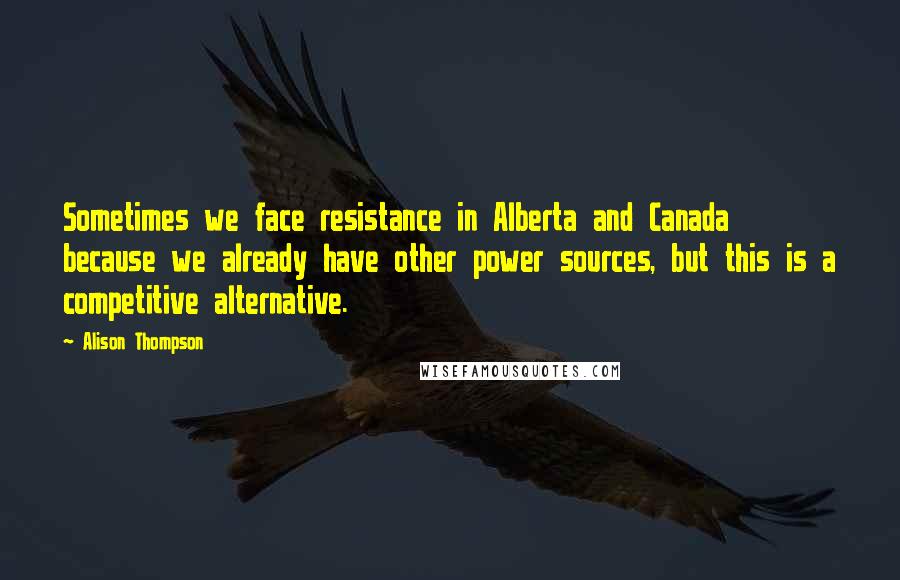 Alison Thompson Quotes: Sometimes we face resistance in Alberta and Canada because we already have other power sources, but this is a competitive alternative.