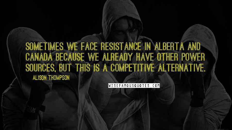 Alison Thompson Quotes: Sometimes we face resistance in Alberta and Canada because we already have other power sources, but this is a competitive alternative.