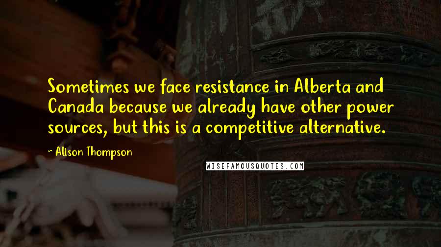 Alison Thompson Quotes: Sometimes we face resistance in Alberta and Canada because we already have other power sources, but this is a competitive alternative.