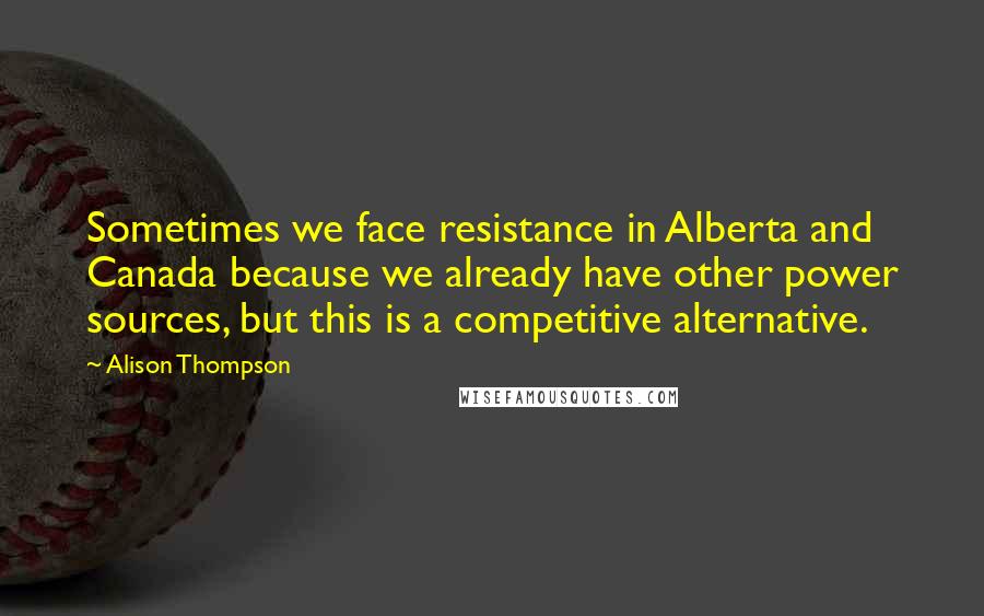 Alison Thompson Quotes: Sometimes we face resistance in Alberta and Canada because we already have other power sources, but this is a competitive alternative.