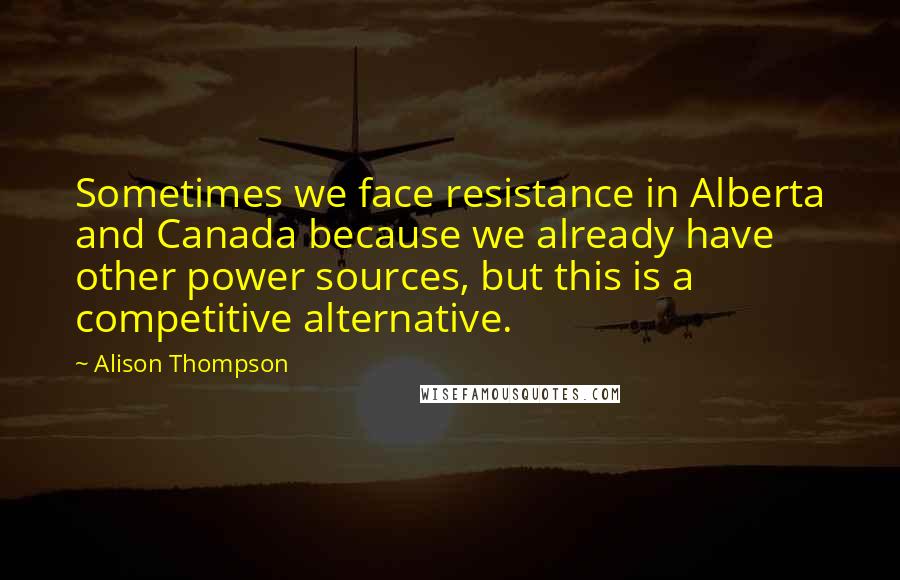 Alison Thompson Quotes: Sometimes we face resistance in Alberta and Canada because we already have other power sources, but this is a competitive alternative.