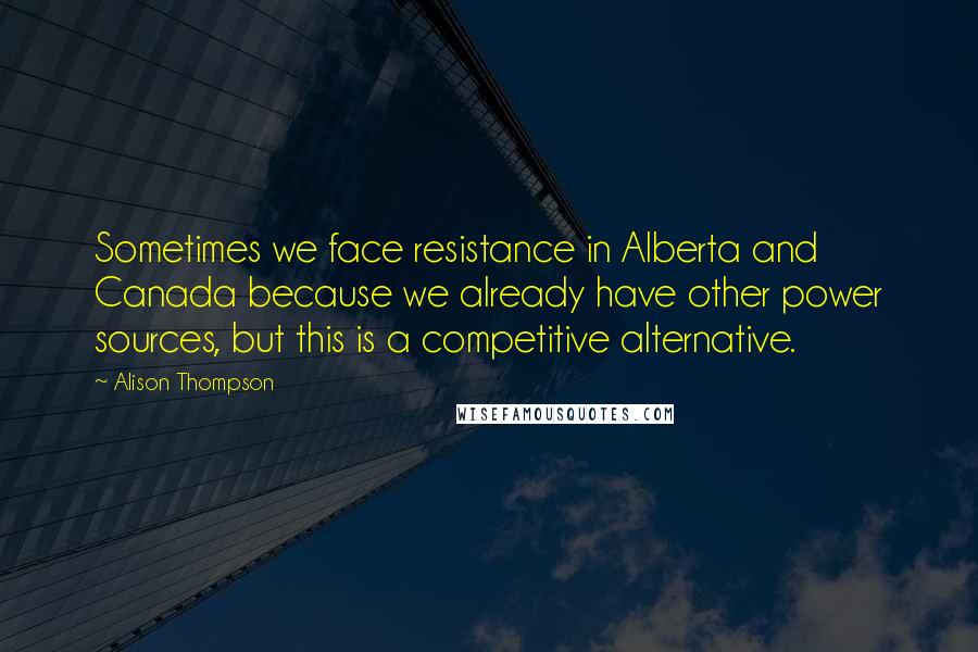 Alison Thompson Quotes: Sometimes we face resistance in Alberta and Canada because we already have other power sources, but this is a competitive alternative.