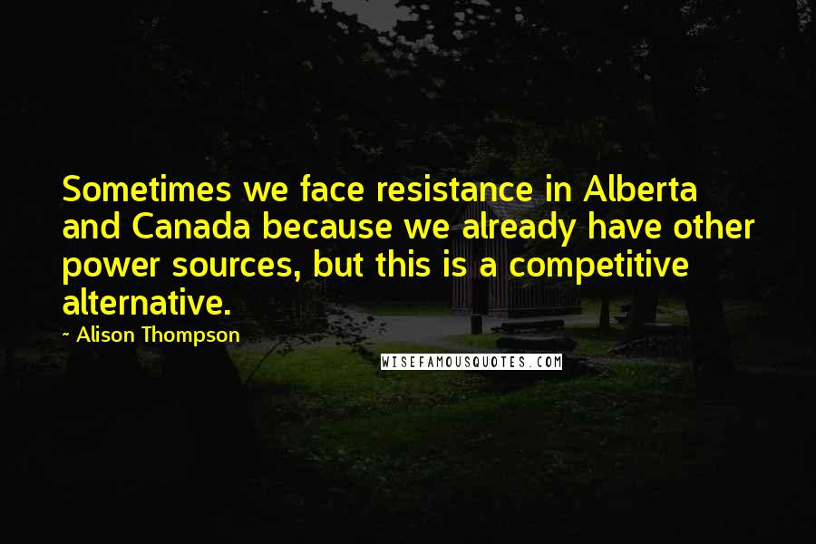 Alison Thompson Quotes: Sometimes we face resistance in Alberta and Canada because we already have other power sources, but this is a competitive alternative.