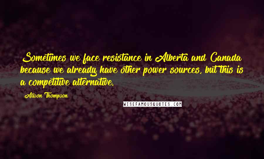 Alison Thompson Quotes: Sometimes we face resistance in Alberta and Canada because we already have other power sources, but this is a competitive alternative.