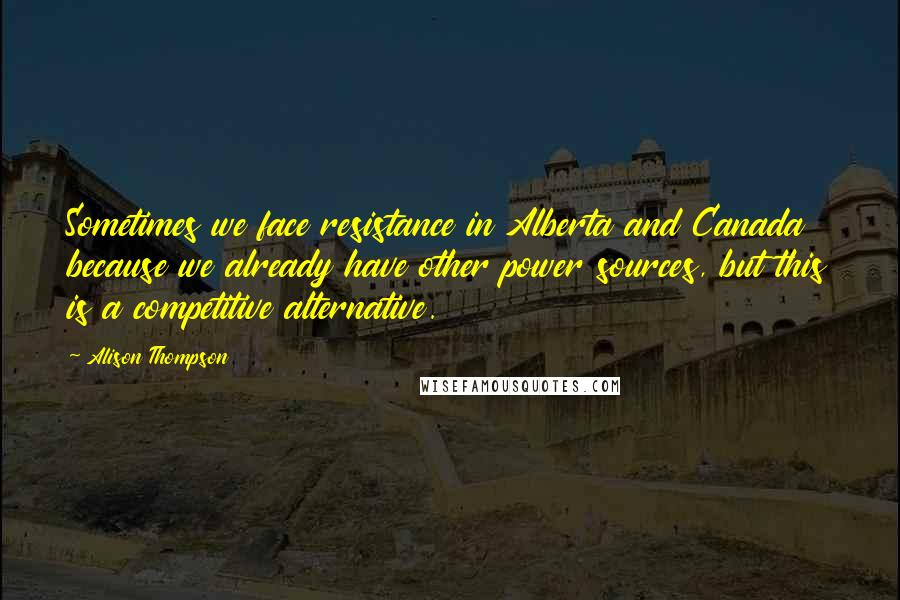 Alison Thompson Quotes: Sometimes we face resistance in Alberta and Canada because we already have other power sources, but this is a competitive alternative.