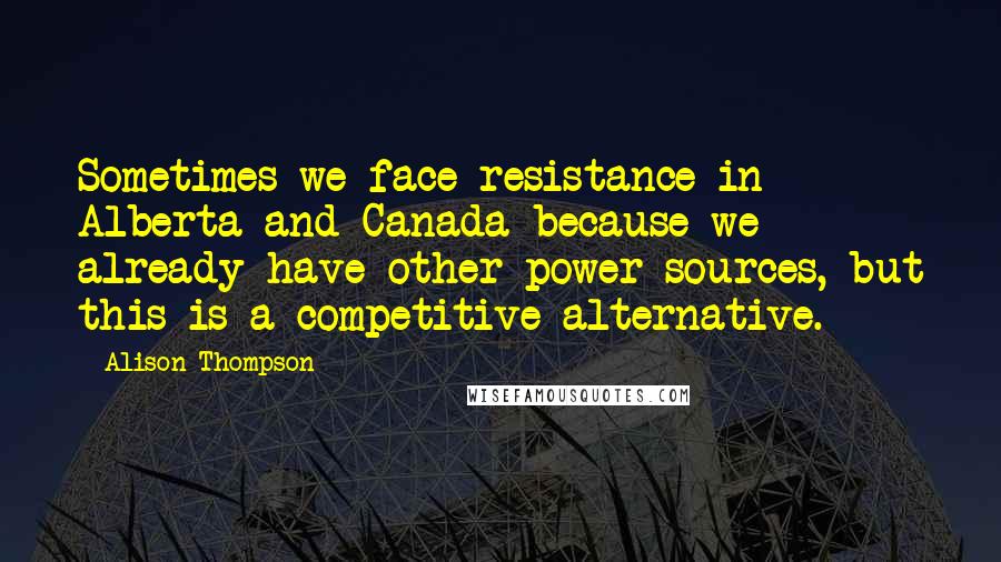 Alison Thompson Quotes: Sometimes we face resistance in Alberta and Canada because we already have other power sources, but this is a competitive alternative.